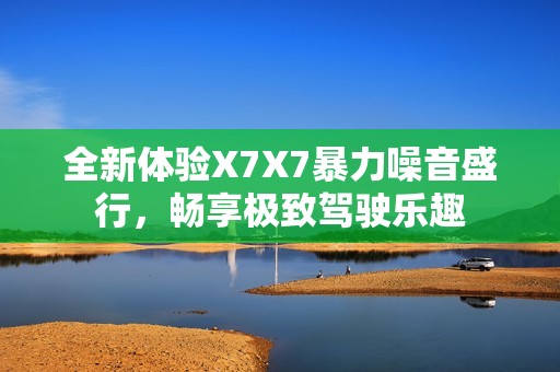 全新体验X7X7暴力噪音盛行，畅享极致驾驶乐趣