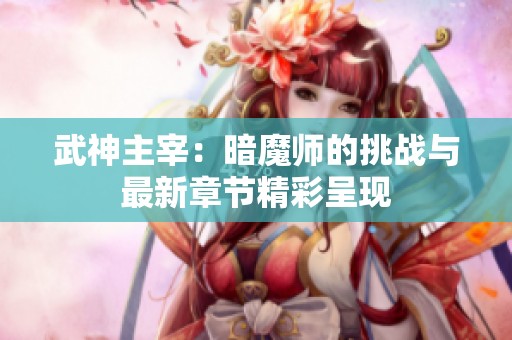 武神主宰：暗魔师的挑战与最新章节精彩呈现