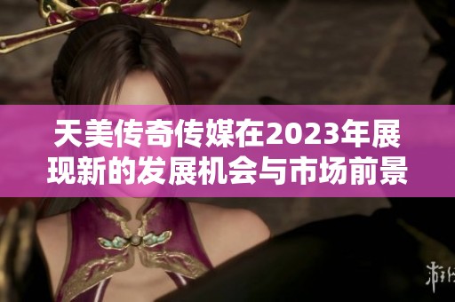 天美传奇传媒在2023年展现新的发展机会与市场前景