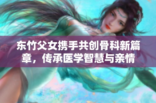 东竹父女携手共创骨科新篇章，传承医学智慧与亲情