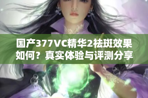 国产377VC精华2祛斑效果如何？真实体验与评测分享