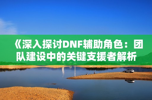 《深入探讨DNF辅助角色：团队建设中的关键支援者解析》