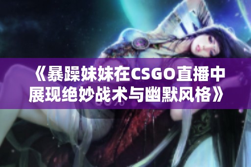 《暴躁妹妹在CSGO直播中展现绝妙战术与幽默风格》