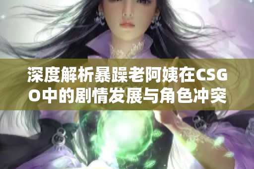 深度解析暴躁老阿姨在CSGO中的剧情发展与角色冲突