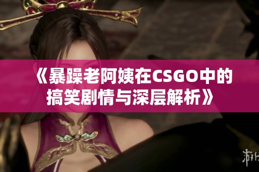 《暴躁老阿姨在CSGO中的搞笑剧情与深层解析》