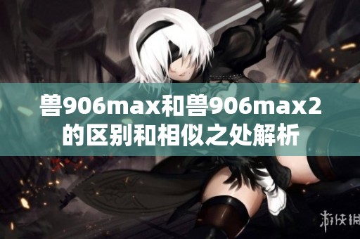 兽906max和兽906max2的区别和相似之处解析