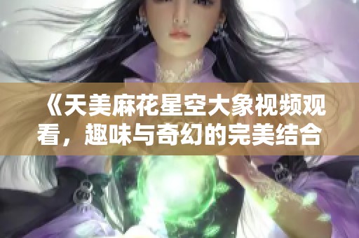 《天美麻花星空大象视频观看，趣味与奇幻的完美结合》