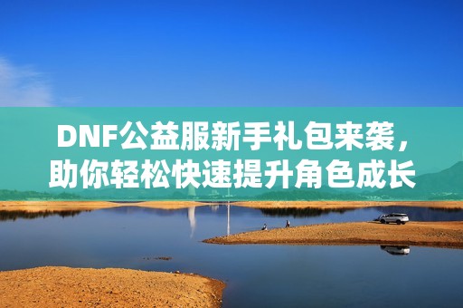 DNF公益服新手礼包来袭，助你轻松快速提升角色成长速度