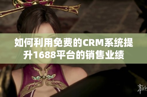 如何利用免费的CRM系统提升1688平台的销售业绩