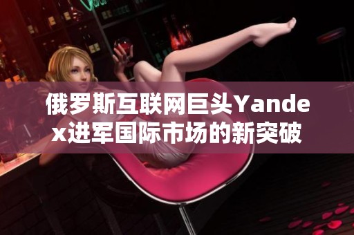 俄罗斯互联网巨头Yandex进军国际市场的新突破