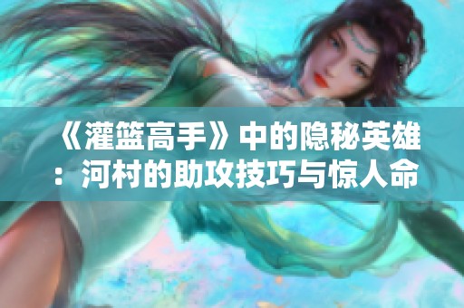 《灌篮高手》中的隐秘英雄：河村的助攻技巧与惊人命中率揭秘