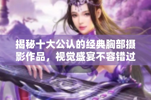 揭秘十大公认的经典胸部摄影作品，视觉盛宴不容错过