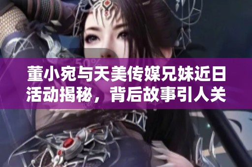 董小宛与天美传媒兄妹近日活动揭秘，背后故事引人关注