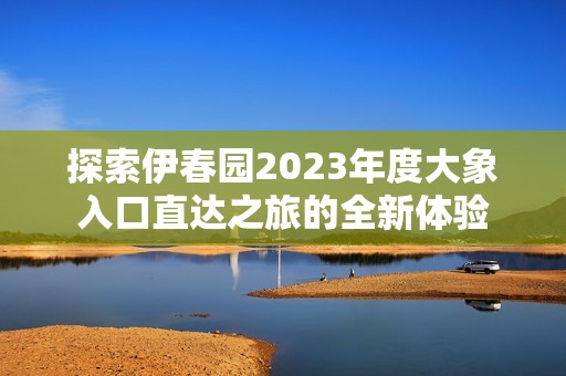 探索伊春园2023年度大象入口直达之旅的全新体验