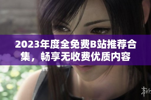 2023年度全免费B站推荐合集，畅享无收费优质内容