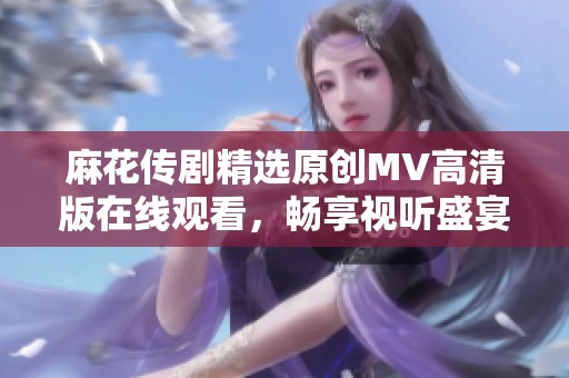 麻花传剧精选原创MV高清版在线观看，畅享视听盛宴