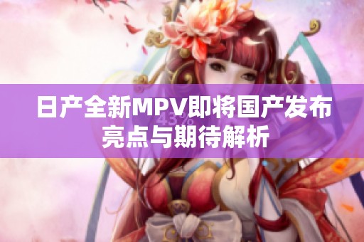 日产全新MPV即将国产发布 亮点与期待解析