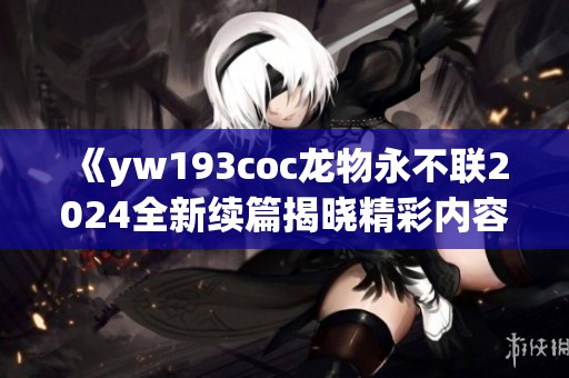 《yw193coc龙物永不联2024全新续篇揭晓精彩内容》