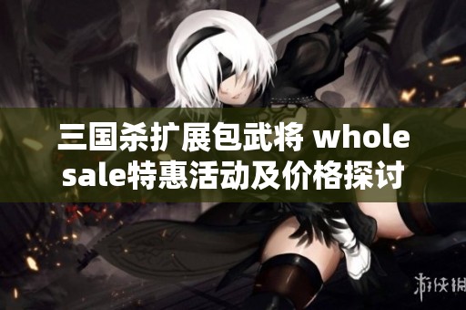 三国杀扩展包武将 wholesale特惠活动及价格探讨