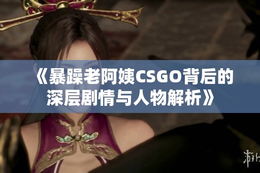 《暴躁老阿姨CSGO背后的深层剧情与人物解析》