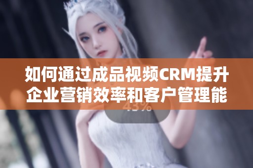 如何通过成品视频CRM提升企业营销效率和客户管理能力