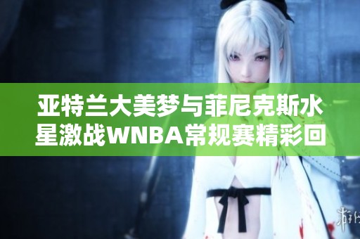 亚特兰大美梦与菲尼克斯水星激战WNBA常规赛精彩回顾