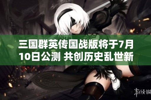 三国群英传国战版将于7月10日公测 共创历史乱世新篇章