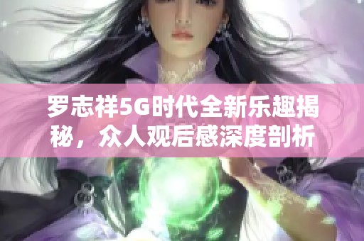 罗志祥5G时代全新乐趣揭秘，众人观后感深度剖析