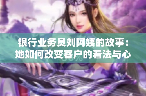 银行业务员刘阿姨的故事：她如何改变客户的看法与心态