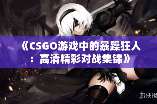 《CSGO游戏中的暴躁狂人：高清精彩对战集锦》