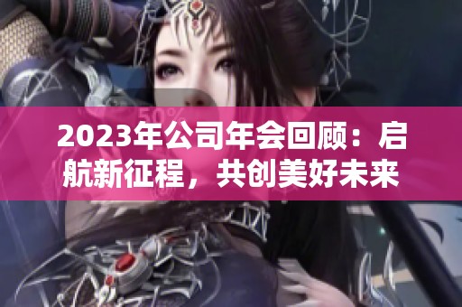 2023年公司年会回顾：启航新征程，共创美好未来