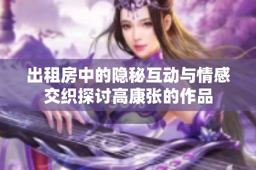 出租房中的隐秘互动与情感交织探讨高康张的作品