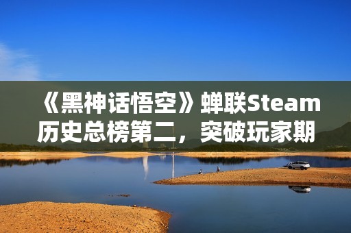 《黑神话悟空》蝉联Steam历史总榜第二，突破玩家期待极限