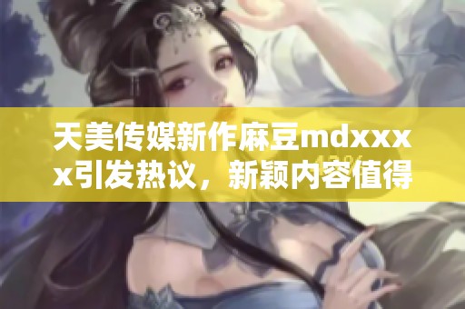 天美传媒新作麻豆mdxxxx引发热议，新颖内容值得期待