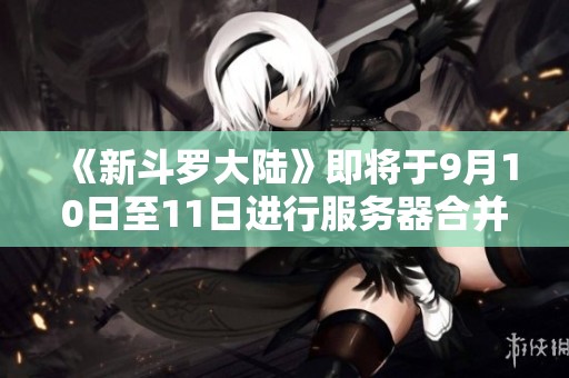 《新斗罗大陆》即将于9月10日至11日进行服务器合并公告解析