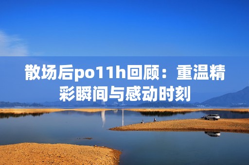 散场后po11h回顾：重温精彩瞬间与感动时刻