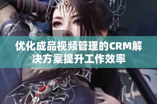 优化成品视频管理的CRM解决方案提升工作效率