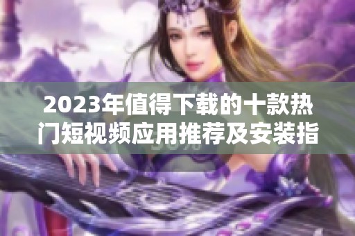 2023年值得下载的十款热门短视频应用推荐及安装指南