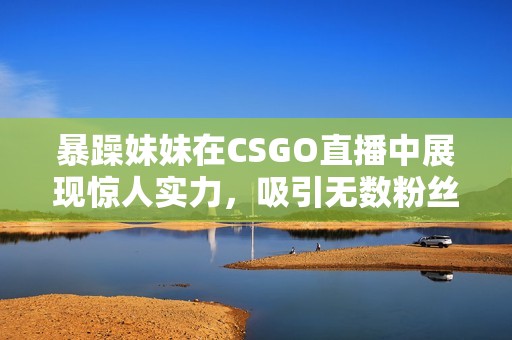 暴躁妹妹在CSGO直播中展现惊人实力，吸引无数粉丝围观