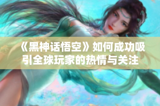 《黑神话悟空》如何成功吸引全球玩家的热情与关注