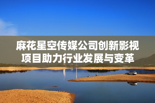 麻花星空传媒公司创新影视项目助力行业发展与变革