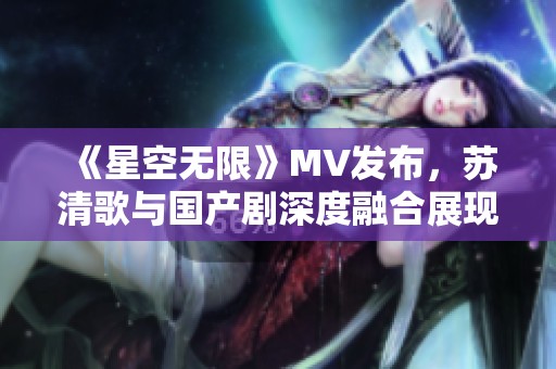 《星空无限》MV发布，苏清歌与国产剧深度融合展现新风貌