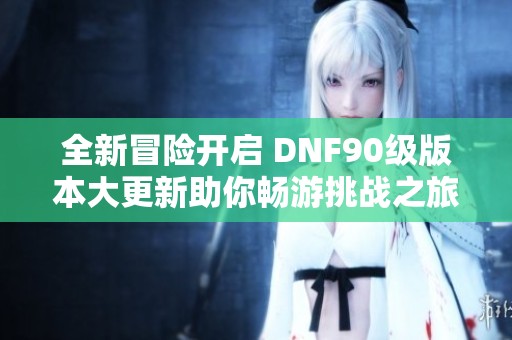 全新冒险开启 DNF90级版本大更新助你畅游挑战之旅