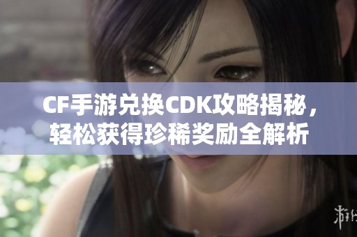 CF手游兑换CDK攻略揭秘，轻松获得珍稀奖励全解析