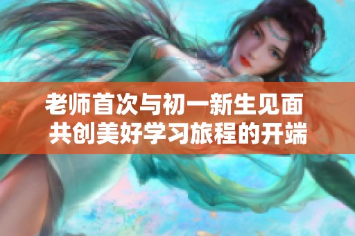 老师首次与初一新生见面 共创美好学习旅程的开端