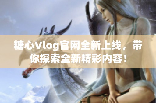 糖心Vlog官网全新上线，带你探索全新精彩内容！