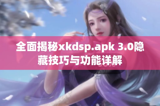 全面揭秘xkdsp.apk 3.0隐藏技巧与功能详解