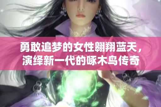 勇敢追梦的女性翱翔蓝天，演绎新一代的啄木鸟传奇