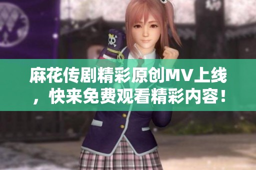 麻花传剧精彩原创MV上线，快来免费观看精彩内容！