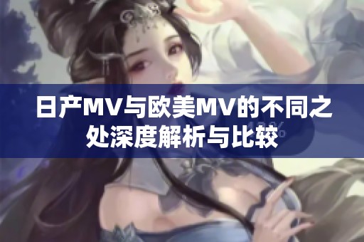 日产MV与欧美MV的不同之处深度解析与比较